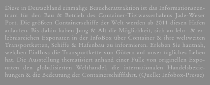 Diese in Deutschland einmalige Besucherattraktion ist das Informationszen-trum für den Bau & Betrieb des Container-Tiefwasserhafens Jade-Weser Port. Die größten Containerschiffe der Welt werden ab 2011 diesen Hafen anlaufen. Bis dahin haben Jung & Alt die Möglichkeit, sich an lehr- & er-lebnisreichen Exponaten in der InfoBox über Container & ihre weltweiten Transportketten, Schiffe & Hafenbau zu informieren. Erleben Sie hautnah, welchen Einfluss die Transportkette von Gütern auf unser tägliches Leben hat. Die Ausstellung thematisiert anhand einer Fülle von originellen Expo-naten den globalisierten Welthandel, die internationalen Handelsbezie-hungen & die Bedeutung der Containerschifffahrt. (Quelle: Infobox-Presse)