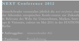 NEXT Conference 2012
  SinnerSchrader veranstaltet jährlich die next con-ference, eine der führenden europäischen Konfe-renzen zur Zukunft & Relevanz des Webs für Unternehmen, Marken, Start-ups & Visionäre, zuletzt im Mai 2011 in der STATION Berlin. 

Auftraggeber:    sinnerschrader AG

Funktion:        Projektleitung